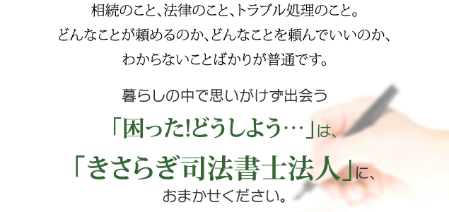 相続のこと、法律のこと、トラブル処理のこと。どんなことが頼めるのか、どんなことを頼んでいいのか、わからないことばかりが普通です。
暮らしの中で思いがけず出会う「困った!どうしよう…」は、「きさらぎ司法書士法人」に、おまかせください。迷ったら、まずは「無料相談」へ。